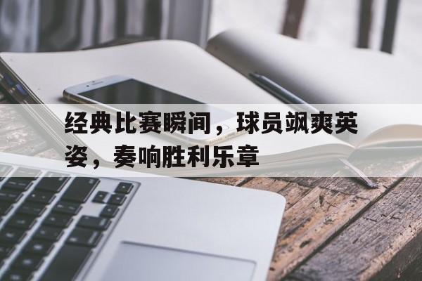 经典比赛瞬间,球员飒爽英姿,奏响胜利乐章的简单介绍