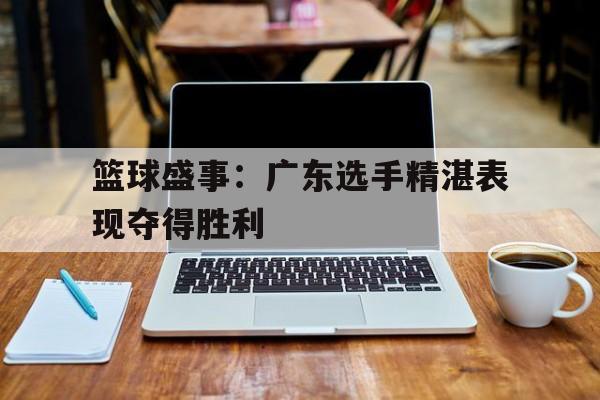 篮球盛事：广东选手精湛表现夺得胜利的简单介绍